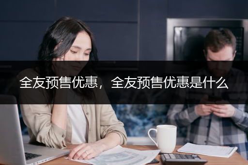 全友预售优惠，全友预售优惠是什么